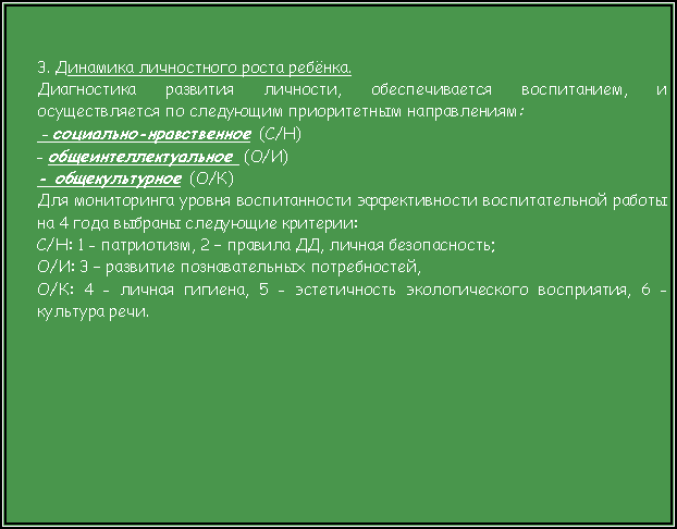 Подпись: 3. Динамика личностного роста ребёнка.Диагностика развития личности, обеспечивается воспитанием, и осуществляется по следующим приоритетным направлениям: - социально-нравственное  (С/Н)- общеинтеллектуальное  (О/И)- общекультурное  (О/К)Для мониторинга уровня воспитанности эффективности воспитательной работы на 4 года выбраны следующие критерии:С/Н: 1 - патриотизм, 2 – правила ДД, личная безопасность;О/И: 3 – развитие познавательных потребностей, О/К: 4 - личная гигиена, 5 - эстетичность экологического восприятия, 6 - культура речи. 