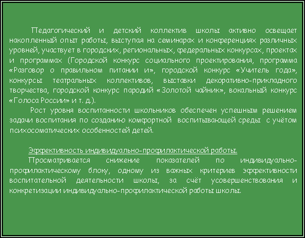 Подпись:  Педагогический и детский коллектив школы активно освещает накопленный опыт работы, выступая на семинарах и конференциях различных уровней, участвует в городских, региональных, федеральных конкурсах, проектах и программах (Городской конкурс социального проектирования, программа «Разговор о правильном питании и», городской конкурс «Учитель года», конкурсы театральных коллективов, выставки декоративно-прикладного творчества, городской конкурс пародий «Золотой чайник», вокальный конкурс «Голоса России» и т. д.).  Рост уровня воспитанности школьников обеспечен успешным решением задачи воспитания по созданию комфортной  воспитывающей среды  с учётом психосоматических особенностей детей.Эффективность индивидуально-профилактической работы.Просматривается снижение показателей по индивидуально-профилактическому блоку, одному из важных критериев эффективности воспитательной деятельности школы, за счёт усовершенствования и конкретизации индивидуально-профилактической работы школы.