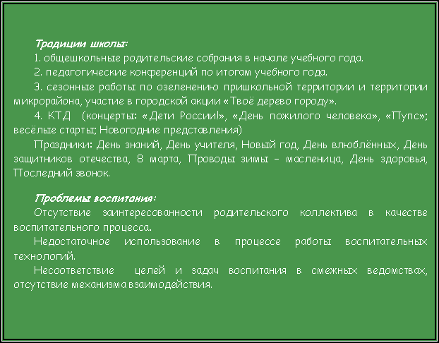 Подпись: Традиции школы:1. общешкольные родительские собрания в начале учебного года.2. педагогические конференций по итогам учебного года.3. сезонные работы по озеленению пришкольной территории и территории микрорайона, участие в городской акции «Твоё дерево городу».4. КТД  (концерты: «Дети России!», «День пожилого человека», «Пупс»; весёлые старты; Новогодние представления)Праздники: День знаний, День учителя, Новый год, День влюблённых, День защитников отечества, 8 марта, Проводы зимы – масленица, День здоровья, Последний звонок.Проблемы воспитания:     Отсутствие заинтересованности родительского коллектива в качестве воспитательного процесса.Недостаточное использование в процессе работы воспитательных технологий.Несоответствие  целей и задач воспитания в смежных ведомствах, отсутствие механизма взаимодействия.