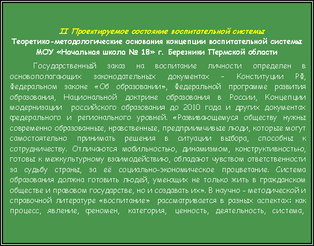 Подпись: II Проектируемое состояние воспитательной системыТеоретико-методологические основания концепции воспитательной системы МОУ «Начальная школа № 18» г. Березники Пермской областиГосударственный заказ на воспитание личности определен в основополагающих законодательных документах – Конституции РФ, Федеральном законе «Об образовании», Федеральной программе развития образования, Национальной доктрине образования в России, Концепции модернизации  российского образования до 2010 года и других документах федерального и регионального уровней. «Развивающемуся обществу нужны современно образованные, нравственные, предприимчивые люди, которые могут самостоятельно принимать решения в ситуации выбора, способны к сотрудничеству. Отличаются мобильностью, динамизмом, конструктивностью, готовы к межкультурному взаимодействию, обладают чувством ответственности за судьбу страны, за её социально-экономическое процветание. Система образования должна готовить людей, умеющих не только жить в гражданском обществе и правовом государстве, но и создавать их». В научно - методической и справочной литературе «воспитание»  рассматривается в разных аспектах: как процесс,   явление,   феномен,    категория,    ценность,   деятельность,   система, 