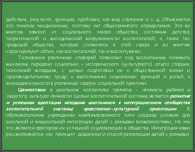 Подпись: действие, результат, функция, проблема, как вид служения и т. д. Объясняется это понятие неоднозначно, поэтому нет общепринятого определения. Это во многом зависит от социального заказа общества, состояния детства, теоретической и методической вооруженности воспитателей, а также тех традиций общества, которые сложились в этой сфере и во многом характеризуют облик, как воспитателей, так и воспитуемых.Толкование различных словарей позволяет под воспитанием понимать механизм передачи социально – исторического (культурного) опыта старших поколений младшим, с целью подготовки их к общественной жизни и производительному труду; к выполнению социальных функций и ролей, к жизнедеятельности в различных сферах социальной практики. Ценностями в школьном коллективе приняты – личность ребенка и педагога, культура личности. Целью воспитательной системы является развитие и успешная адаптация младших школьников в интеграционном сообществе воспитательной системы нравственно-культурной ориентации. В образовательном учреждении комбинированного типа созданы условия для школьной и внешкольной интеграции детей с разными возможностями, так как это является фактором их успешной социализации в обществе. Интеграция нами рассматривается  как  принцип  дидактики и способ реализации детей с разными