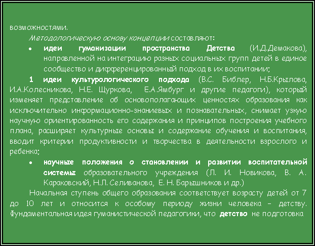 Подпись: возможностями.Методологическую основу концепции составляют:идеи гуманизации пространства Детства (И.Д.Демакова), направленной на интеграцию разных социальных групп детей в единое сообщество и дифференцированный подход в их воспитании;1 идеи культурологического подхода (В.С. Библер, Н.Б.Крылова, И.А.Колесникова, Н.Е. Щуркова,  Е.А.Ямбург и другие педагоги), который изменяет представление об основополагающих ценностях образования как исключительно информационно-знаниевых и познавательных, снимает узкую научную ориентированность его содержания и принципов построения учебного плана, расширяет культурные основы и содержание обучения и воспитания, вводит критерии продуктивности и творчества в деятельности взрослого и ребенка;научные положения о становлении и развитии воспитательной системы образовательного учреждения (Л. И. Новикова, В. А. Караковский, Н.Л. Селиванова,  Е. Н. Барышников и др.) Начальная ступень общего образования соответствует возрасту детей от 7 до 10 лет и относится к особому периоду жизни человека – детству. Фундаментальная идея гуманистической педагогики, что  детство  не подготовка