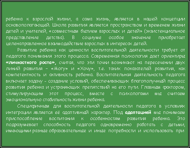 Подпись: ребенка к взрослой жизни, а сама жизнь, является в нашей концепции основополагающей. Школа развития является пространством и временем жизни детей и учителей, «совместным бытием взрослых и детей» (экзистенциальное представление детства). В социуме особое значение приобретает целенаправленное взаимодействие взрослых в интересах детей. Развитие ребенка как ценности воспитательной деятельности требует от педагога понимания этого процесса. Современная психология дает ориентиры «личностного роста», считая, что эти точки возникают на пересечении двух линий развития – «Могу» и «Хочу», т.е. таких показателей развития, как компетентность и активность ребенка. Воспитательная деятельность педагога включает задачу - создание условий, обеспечивающих благополучный процесс развития ребенка и устраняющих препятствий на его пути. Главным фактором, стимулирующим этот процесс, вместе с психологами мы считаем эмоциональную стабильность жизни ребенка.Специфичным для воспитательной деятельности педагога в условиях интеграции является её адаптивный характер. Под адаптацией мы понимаем приспособление воспитания к особенностям развития ребенка. Это подразумевает способность педагога одновременно работать с детьми, имеющими разные образовательные  и  иные  потребности  и  использовать  при