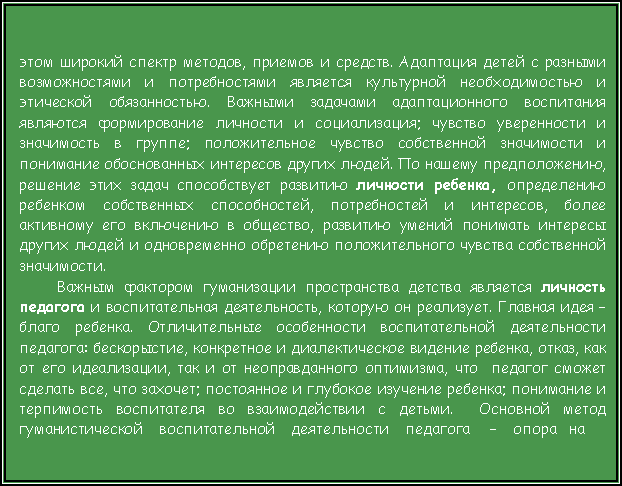 Подпись: этом широкий спектр методов, приемов и средств. Адаптация детей с разными возможностями и потребностями является культурной необходимостью и этической обязанностью. Важными задачами адаптационного воспитания являются формирование личности и социализация; чувство уверенности и значимость в группе; положительное чувство собственной значимости и понимание обоснованных интересов других людей. По нашему предположению, решение этих задач способствует развитию личности ребенка, определению ребенком собственных способностей, потребностей и интересов, более активному его включению в общество, развитию умений понимать интересы других людей и одновременно обретению положительного чувства собственной значимости.Важным фактором гуманизации пространства детства является личность педагога и воспитательная деятельность, которую он реализует. Главная идея – благо ребенка. Отличительные особенности воспитательной деятельности педагога: бескорыстие, конкретное и диалектическое видение ребенка, отказ, как от его идеализации, так и от неоправданного оптимизма, что  педагог сможет сделать все, что захочет; постоянное и глубокое изучение ребенка; понимание и терпимость воспитателя во взаимодействии с детьми.  Основной метод гуманистической    воспитательной    деятельности    педагога     –    опора   на 