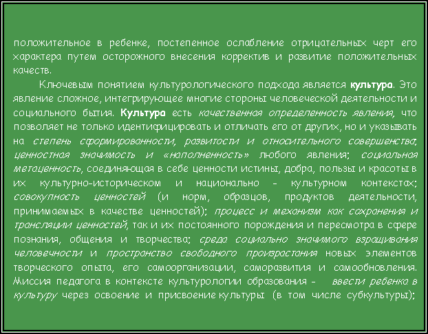 Подпись: положительное в ребенке, постепенное ослабление отрицательных черт его характера путем осторожного внесения корректив и развитие положительных качеств.Ключевым понятием культурологического подхода является культура. Это явление сложное, интегрирующее многие стороны человеческой деятельности и социального бытия. Культура есть качественная определенность явления, что позволяет не только идентифицировать и отличать его от других, но и указывать на степень сформированности, развитости и относительного совершенства; ценностная значимость и «наполненность» любого явления; социальная метаценность, соединяющая в себе ценности истины, добра, пользы и красоты в их культурно-историческом и национально - культурном контекстах; совокупность ценностей (и норм, образцов, продуктов деятельности, принимаемых в качестве ценностей); процесс и механизм как сохранения и трансляции ценностей, так и их постоянного порождения и пересмотра в сфере познания, общения и творчества; среда социально значимого взращивания человечности и пространство свободного произрастания новых элементов творческого опыта, его самоорганизации, саморазвития и самообновления. Миссия педагога в контексте культурологии образования -   ввести ребенка в культуру  через  освоение  и  присвоение культуры   (в  том  числе  субкультуры);