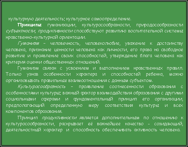 Подпись: культурную деятельность; культурное самоопределение.Принципы гуманизации, культуросообразности, природосообразности субъектности, продуктивности способствуют развитию воспитательной системы нравственно-культурной ориентации. Гуманизм – человечность, человеколюбие, уважение к достоинству человека, признание ценности человека как личности, его права на свободное развитие и проявление своих способностей, утверждение блага человека как критерия оценки общественных отношений. Гуманизм связан с усвоением и выполнением нравственных правил.                                                                          Только узнав особенности характера и способностей ребенка, можно  организовывать правильные взаимоотношения с данным субъектом. Культуросообразность – проявление соотнесенности образования с особенностями культуры; важный фактор взаимодействия образования с другими социальными сферами и фундаментальный принцип его организации, предполагающий определенную меру соответствия культуры и всех компонентов образования. Принцип продуктивности является дополнительным по отношению к культуросообразности, раскрывает её важнейшее качество - созидающий, деятельностный  характер   и   способность  обеспечивать  активность  человека.