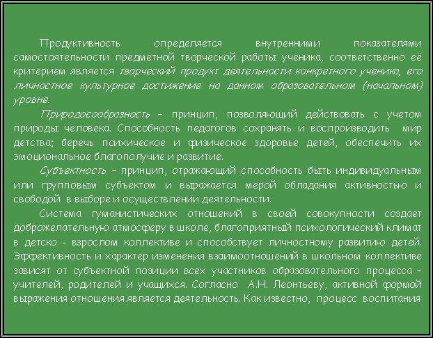 Подпись: Продуктивность определяется внутренними показателями самостоятельности предметной творческой работы ученика, соответственно её критерием является творческий продукт деятельности конкретного ученика, его личностное культурное достижение на данном образовательном (начальном) уровне.Природосообразность – принцип, позволяющий действовать с учетом природы человека. Способность педагогов сохранять и воспроизводить  мир детства; беречь психическое и физическое здоровье детей, обеспечить их эмоциональное благополучие и развитие.Субъектность – принцип, отражающий способность быть индивидуальным или групповым субъектом и выражается мерой обладания активностью и свободой  в выборе и осуществлении деятельности. Система гуманистических отношений в своей совокупности создает доброжелательную атмосферу в школе, благоприятный психологический климат в детско - взрослом коллективе и способствует личностному развитию детей. Эффективность и характер изменения взаимоотношений в школьном коллективе зависят от субъектной позиции всех участников образовательного процесса – учителей, родителей и учащихся. Согласно  А.Н. Леонтьеву, активной формой выражения отношения является деятельность. Как известно,  процесс  воспитания 