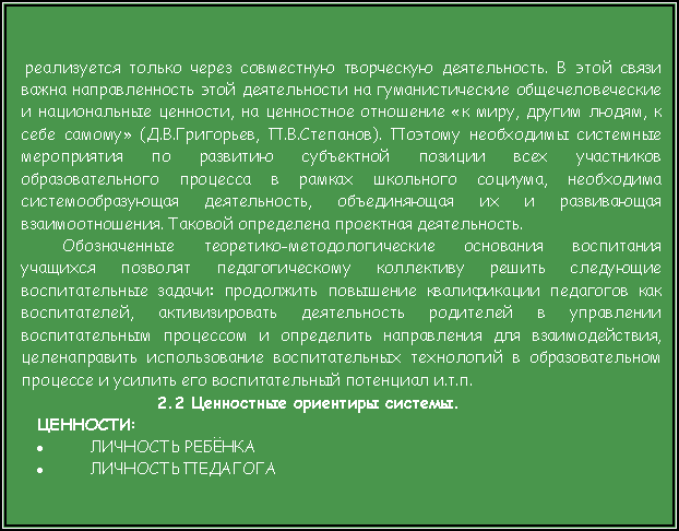 Подпись:  реализуется только через совместную творческую деятельность. В этой связи важна направленность этой деятельности на гуманистические общечеловеческие и национальные ценности, на ценностное отношение «к миру, другим людям, к себе самому» (Д.В.Григорьев, П.В.Степанов). Поэтому необходимы системные мероприятия по развитию субъектной позиции всех участников образовательного процесса в рамках школьного социума, необходима системообразующая деятельность, объединяющая их и развивающая взаимоотношения. Таковой определена проектная деятельность.Обозначенные теоретико-методологические основания воспитания учащихся позволят педагогическому коллективу решить следующие воспитательные задачи: продолжить повышение квалификации педагогов как воспитателей, активизировать деятельность родителей в управлении воспитательным процессом и определить направления для взаимодействия, целенаправить использование воспитательных технологий в образовательном процессе и усилить его воспитательный потенциал и.т.п. 2.2 Ценностные ориентиры системы.ЦЕННОСТИ:ЛИЧНОСТЬ РЕБЁНКАЛИЧНОСТЬ ПЕДАГОГА