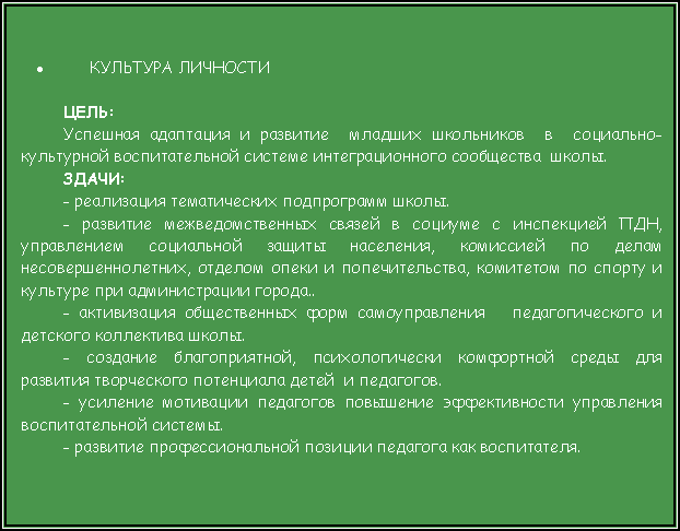 Подпись: КУЛЬТУРА ЛИЧНОСТИЦЕЛЬ: Успешная адаптация и развитие  младших школьников  в  социально-культурной воспитательной системе интеграционного сообщества  школы.ЗДАЧИ: - реализация тематических подпрограмм школы. - развитие межведомственных связей в социуме с инспекцией ПДН, управлением социальной защиты населения, комиссией по делам несовершеннолетних, отделом опеки и попечительства, комитетом по спорту и культуре при администрации города..- активизация общественных форм самоуправления   педагогического и детского коллектива школы.- создание благоприятной, психологически комфортной среды для развития творческого потенциала детей  и педагогов.- усиление мотивации педагогов повышение эффективности управления воспитательной системы.- развитие профессиональной позиции педагога как воспитателя.