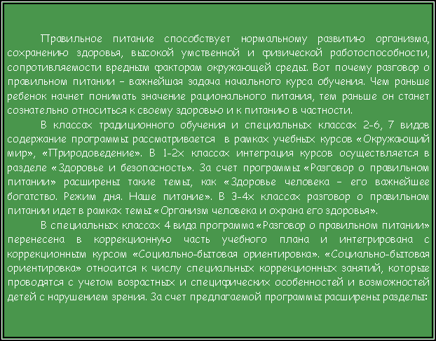 Подпись: Правильное питание способствует нормальному развитию организма, сохранению здоровья, высокой умственной и физической работоспособности, сопротивляемости вредным факторам окружающей среды. Вот почему разговор о правильном питании – важнейшая задача начального курса обучения. Чем раньше ребенок начнет понимать значение рационального питания, тем раньше он станет сознательно относиться к своему здоровью и к питанию в частности. В классах традиционного обучения и специальных классах 2-6, 7 видов содержание программы рассматривается  в рамках учебных курсов «Окружающий мир», «Природоведение». В 1-2х классах интеграция курсов осуществляется в разделе «Здоровье и безопасность». За счет программы «Разговор о правильном питании» расширены такие темы, как «Здоровье человека – его важнейшее богатство. Режим дня. Наше питание». В 3-4х классах разговор о правильном питании идет в рамках темы «Организм человека и охрана его здоровья».  В специальных классах 4 вида программа «Разговор о правильном питании» перенесена в коррекционную часть учебного плана и интегрирована с коррекционным курсом «Социально-бытовая ориентировка». «Социально-бытовая ориентировка» относится к числу специальных коррекционных занятий, которые проводятся с учетом возрастных и специфических особенностей и возможностей детей с нарушением зрения. За счет предлагаемой программы расширены разделы: 