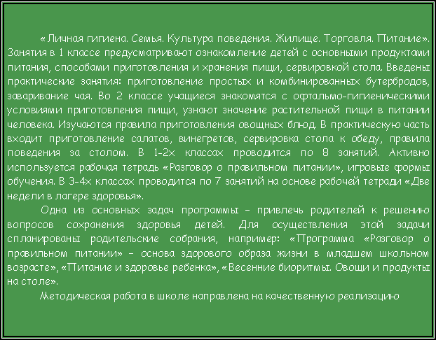 Подпись: «Личная гигиена. Семья. Культура поведения. Жилище. Торговля. Питание». Занятия в 1 классе предусматривают ознакомление детей с основными продуктами питания, способами приготовления и хранения пищи, сервировкой стола. Введены практические занятия: приготовление простых и комбинированных бутербродов, заваривание чая. Во 2 классе учащиеся знакомятся с офтальмо-гигиеническими условиями приготовления пищи, узнают значение растительной пищи в питании человека. Изучаются правила приготовления овощных блюд. В практическую часть входит приготовление салатов, винегретов, сервировка стола к обеду, правила поведения за столом. В 1-2х классах проводится по 8 занятий. Активно используется рабочая тетрадь «Разговор о правильном питании», игровые формы обучения. В 3-4х классах проводится по 7 занятий на основе рабочей тетради «Две недели в лагере здоровья».Одна из основных задач программы – привлечь родителей к решению вопросов сохранения здоровья детей. Для осуществления этой задачи спланированы родительские собрания, например: «Программа «Разговор о правильном питании» – основа здорового образа жизни в младшем школьном возрасте», «Питание и здоровье ребенка», «Весенние биоритмы. Овощи и продукты на столе».  Методическая работа в школе направлена на качественную реализацию 