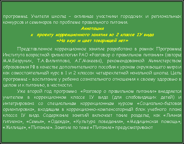 Подпись: программы. Учителя школы – активные участники городских и региональных  конкурсов и семинаров по проблеме правильного питания.Аннотация к  проекту коррекционного занятия во 2 классе 1У вида «На вкус и цвет товарищей нет»Представленное коррекционное занятие разработано в рамках Программы Института возрастной физиологии РАО «Разговор о правильном питании» (авторы М.М.Безруких, Т.А.Филиппова, А.Г.Макеева), рекомендованной Министерством образования РФ в качестве дополнительного пособия к урокам окружающего мира и как самостоятельный курс в 1 и 2 классах четырехлетней начальной школы. Цель программы – воспитание у ребенка сознательного отношения к своему здоровью в целом и к питанию, в частности.Уже второй год программа  «Разговор о правильном питании» внедряется учителем в коррекционном классе 1У вида (для слабовидящих детей) и интегрирована со специальным коррекционным курсом «Социально-бытовая ориентировка», входящим в коррекционно-компенсаторный блок учебного плана класса 1У вида. Содержание занятий включает такие разделы, как «Личная гигиена», «Семья», «Одежда», «Культура поведения», «Медицинская помощь», «Жилище», «Питание». Занятие по теме «Питание» предусматривают 