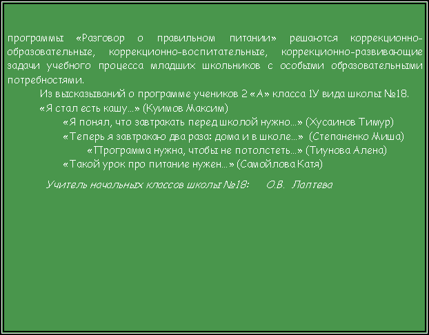 Подпись: программы «Разговор о правильном питании» решаются коррекционно-образовательные, коррекционно-воспитательные, коррекционно-развивающие задачи учебного процесса младших школьников с особыми образовательными потребностями. Из высказываний о программе учеников 2 «А» класса 1У вида школы №18. «Я стал есть кашу…» (Куимов Максим)        «Я понял, что завтракать перед школой нужно…» (Хусаинов Тимур)        «Теперь я завтракаю два раза: дома и в школе…»  (Степаненко Миша)                «Программа нужна, чтобы не потолстеть…» (Тиунова Алена)        «Такой урок про питание нужен…» (Самойлова Катя)  Учитель начальных классов школы №18:      О.В.  Лаптева 