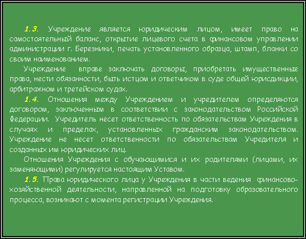 Подпись: 1.3. Учреждение является юридическим лицом, имеет право на самостоятельный баланс, открытие лицевого счета в финансовом управлении администрации г. Березники, печать установленного образца, штамп, бланки со своим наименованием. Учреждение  вправе заключать договоры, приобретать имущественные  права, нести обязанности, быть истцом и ответчиком в суде общей юрисдикции, арбитражном и третейском судах.1.4. Отношения между Учреждением и учредителем определяются договором, заключенным в соответствии с законодательством Российской Федерации.  Учредитель несет ответственность по обязательствам Учреждения в случаях и пределах, установленных гражданским законодательством.  Учреждение не несет ответственности по обязательствам Учредителя и созданных им юридических лиц.Отношения Учреждения с обучающимися и их родителями (лицами, их заменяющими) регулируется настоящим Уставом.1.5. Права юридического лица у Учреждения в части ведения  финансово-хозяйственной деятельности, направленной на подготовку образовательного процесса, возникают с момента регистрации Учреждения.