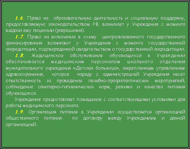 Подпись: 1.6. Право на  образовательную деятельность и социальную поддержку,  предоставляемую законодательством РФ, возникает у Учреждения с момента выдачи ему лицензии (разрешения).1.7. Право на включение в схему  централизованного государственного финансирования возникают у Учреждения с момента государственной аккредитации, подтвержденной свидетельством о государственной аккредитации.1.8. Медицинское обслуживание обучающихся в Учреждении обеспечивается медицинским персоналом школьного отделения муниципального учреждения «Детская больница», закрепленным управлением здравоохранения,  которое  наряду с администрацией Учреждения несет ответственность за проведение лечебно-профилактических мероприятий, соблюдение санитарно-гигиенических норм, режима и качества питания обучающихся.Учреждение предоставляет помещение с соответствующими условиями для работы медицинского персонала. 1.9. Организация питания в Учреждении осуществляется организацией общественного питания  по договору между Учреждением и данной организацией. 