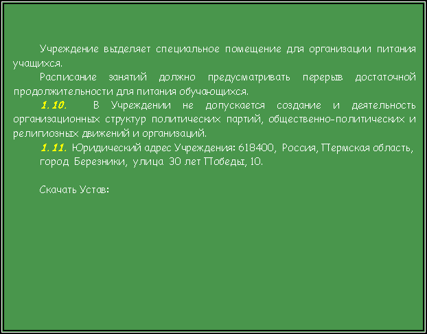 Подпись: Учреждение выделяет специальное помещение для организации питания учащихся.Расписание занятий должно предусматривать перерыв достаточной продолжительности для питания обучающихся.1.10.  В Учреждении не допускается создание и деятельность организационных структур политических партий, общественно-политических и религиозных движений и организаций.1.11. Юридический адрес Учреждения: 618400,  Россия, Пермская область,    город  Березники,  улица  30 лет Победы, 10. Скачать Устав:    