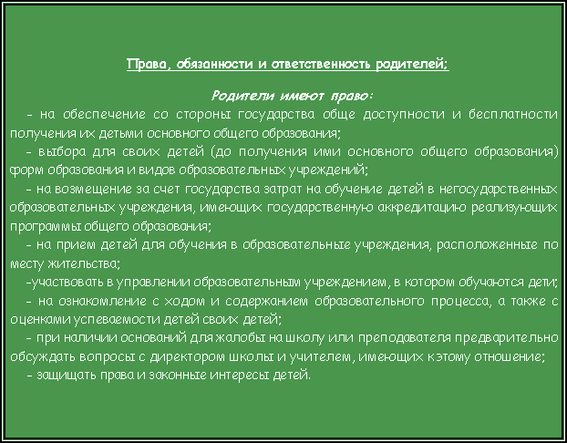 Подпись: Права, обязанности и ответственность родителей;Родители имеют право:- на обеспечение со стороны государства обще доступности и бесплатности получения их детьми основного общего образования;- выбора для своих детей (до получения ими основного общего образования) форм образования и видов образовательных учреждений;- на возмещение за счет государства затрат на обучение детей в негосударственных образовательных учреждения, имеющих государственную аккредитацию реализующих программы общего образования; - на прием детей для обучения в образовательные учреждения, расположенные по месту жительства;-участвовать в управлении образовательным учреждением, в котором обучаются дети;- на ознакомление с ходом и содержанием образовательного процесса, а также с оценками успеваемости детей своих детей;- при наличии оснований для жалобы на школу или преподавателя предварительно обсуждать вопросы с директором школы и учителем, имеющих к этому отношение;- защищать права и законные интересы детей.