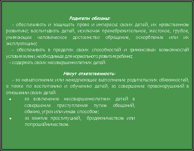 Подпись: Родители обязаны:	- обеспечивать и защищать права и интересы своих детей, их нравственном развитию; воспитывать детей, исключая пренебрежительное, жестокое, грубое, унижающее человеческое достоинство обращение, оскорбление или их эксплуатацию;- обеспечивать в пределах своих способностей и финансовых возможностей условия жизни, необходимые для нормального развития ребенка;- содержать своих несовершеннолетних детей.Несут ответственность:- за невыполнение или ненадлежащее выполнение родительских обязанностей, а также по воспитанию и обучению детей, за совершение правонарушений в отношении своих детей.за вовлечение несовершеннолетних детей в совершение преступления путем обещаний, обмана, угроз или иным способом;за занятие проституцией,  бродяжничеством или попрошайничеством.