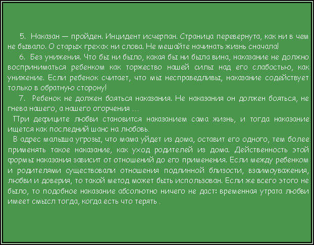 Подпись:  5.  Наказан — пройден. Инцидент исчерпан. Страница перевернута, как ни в чем не бывало. О старых грехах ни слова. Не мешайте начинать жизнь сначала!6.  Без унижения. Что бы ни было, какая бы ни была вина, наказание не должно восприниматься ребенком как торжество нашей силы над его слабостью, как унижение. Если ребенок считает, что мы несправедливы, наказание содействует только в обратную сторону!7.  Ребенок не должен бояться наказания. Не наказания он должен бояться, не гнева нашего, а нашего огорчения …При дефиците любви становится наказанием сама жизнь, и тогда наказание ищется как последний шанс на любовь.В адрес малыша угрозы, что мама уйдет из дома, оставит его одного, тем более применять такое наказание, как уход родителей из дома. Действенность этой формы наказания зависит от отношений до его применения. Если между ребенком и родителями существовали отношения подлинной близости, взаимоуважения, любви и доверия, то такой метод может быть использован. Если же всего этого не было, то подобное наказание абсолютно ничего не даст: временная утрата любви имеет смысл тогда, когда есть что терять .