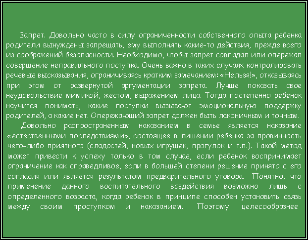 Подпись:  Запрет. Довольно часто в силу ограниченности собственного опыта ребенка родители вынуждены запрещать, ему выполнять какие-то действия, прежде всего из соображений безопасности. Необходимо, чтобы запрет совпадал или опережал совершение неправильного поступка. Очень важно в таких случаях контролировать речевые высказывания, ограничиваясь кратким замечанием: «Нельзя!», отказываясь при этом от развернутой аргументации запрета. Лучше показать свое неудовольствие мимикой, жестом, выражением лица. Тогда постепенно ребенок научится понимать, какие поступки вызывают эмоциональную поддержку родителей, а какие нет. Опережающий запрет должен быть лаконичным и точным.Довольно распространенным наказанием в семье является наказание «естественными последствиями», состоящее в лишении ребенка за провинность чего-либо приятного (сладостей, новых игрушек, прогулок и т.п.). Такой метод может привести к успеху только в том случае, если ребенок воспринимает ограничение как справедливое, если в большей степени решение принято с его согласия или является результатом предварительного уговора.  Понятно, что применение данного воспитательного воздействия возможно лишь с определенного возраста, когда ребенок в принципе способен установить связь между     своим     проступком     и     наказанием.       Поэтому      целесообразнее 