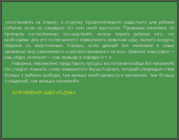Подпись:  использовать не отмену, а отсрочку предполагаемого радостного для ребенка события, если он совершил тот или иной проступок. Применяя наказание по принципу «естественных последствий», нельзя лишать ребенка того, что необходимо для его полноценного нормального развития: еды, свежего воздуха, общения со сверстниками. Хорошо, если данный тип наказания в семье принимает вид узаконенного и распространяемого на всех правила: намусорил — сам убери, испачкал — сам приведи в порядок и т. п.Наверное, невозможно представить процесс воспитания вообще без наказаний. Но следует помнить слова знаменитого Януша Корчака, который утверждал: «Чем больше у ребенка свободы, тем меньше необходимость в наказаниях. Чем больше поощрений, тем меньше наказаний».ЕСЛИ РЕБЁНОК УШЁЛ ИЗ ДОМА. 