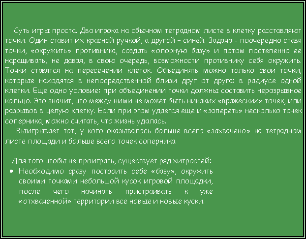 Подпись: Суть игры проста. Два игрока на обычном тетрадном листе в клетку расставляют точки. Один ставит их красной ручкой, а другой – синей. Задача - поочередно ставя точки, «окружить» противника, создать «опорную базу» и потом постепенно ее наращивать, не давая, в свою очередь, возможности противнику себя окружить. Точки ставятся на пересечении клеток. Объединять можно только свои точки, которые находятся в непосредственной близи друг от друга: в радиусе одной клетки. Еще одно условие: при объединении точки должны составить неразрывное кольцо. Это значит, что между ними не может быть никаких «вражеских» точек, или разрывов в целую клетку. Если при этом удается еще и «запереть» несколько точек соперника, можно считать, что жизнь удалась. Выигрывает тот, у кого оказывалось больше всего «захвачено» на тетрадном листе площади и больше всего точек соперника.  Для того чтобы не проиграть, существует ряд хитростей:Необходимо сразу построить себе «базу», окружить своими точками небольшой кусок игровой площадки, после чего начинать пристраивать к уже «отхваченной» территории все новые и новые куски.