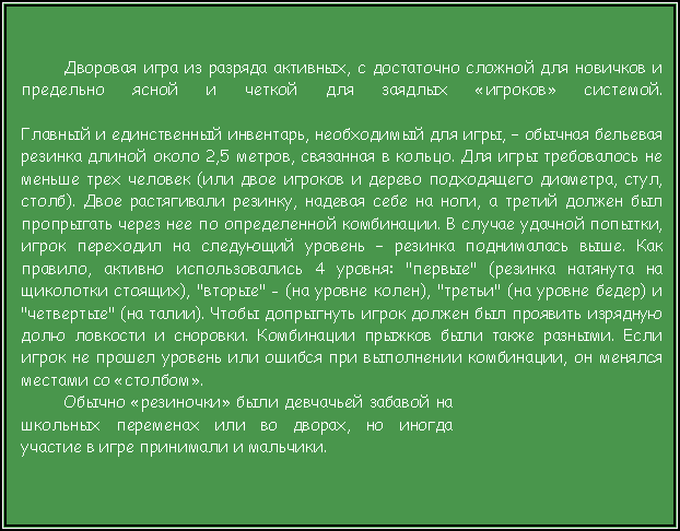 Подпись: Дворовая игра из разряда активных, с достаточно сложной для новичков и предельно ясной и четкой для заядлых «игроков» системой.

Главный и единственный инвентарь, необходимый для игры, – обычная бельевая резинка длиной около 2,5 метров, связанная в кольцо. Для игры требовалось не меньше трех человек (или двое игроков и дерево подходящего диаметра, стул, столб). Двое растягивали резинку, надевая себе на ноги, а третий должен был пропрыгать через нее по определенной комбинации. В случае удачной попытки, игрок переходил на следующий уровень – резинка поднималась выше. Как правило, активно использовались 4 уровня: "первые" (резинка натянута на щиколотки стоящих), "вторые" - (на уровне колен), "третьи" (на уровне бедер) и "четвертые" (на талии). Чтобы допрыгнуть игрок должен был проявить изрядную долю ловкости и сноровки. Комбинации прыжков были также разными. Если игрок не прошел уровень или ошибся при выполнении комбинации, он менялся местами со «столбом». Обычно «резиночки» были девчачьей забавой на школьных переменах или во дворах, но иногда участие в игре принимали и мальчики. 