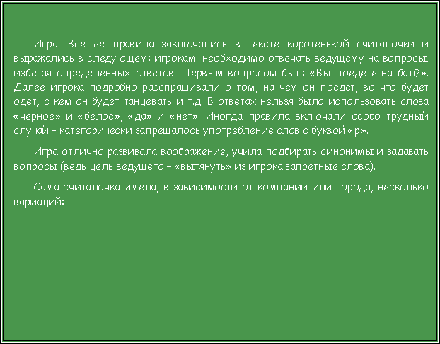 Подпись: Игра. Все ее правила заключались в тексте коротенькой считалочки и выражались в следующем: игрокам  необходимо отвечать ведущему на вопросы, избегая определенных ответов. Первым вопросом был: «Вы поедете на бал?». Далее игрока подробно расспрашивали о том, на чем он поедет, во что будет одет, с кем он будет танцевать и т.д. В ответах нельзя было использовать слова «черное» и «белое», «да» и «нет». Иногда правила включали особо трудный случай – категорически запрещалось употребление слов с буквой «р».  Игра отлично развивала воображение, учила подбирать синонимы и задавать вопросы (ведь цель ведущего – «вытянуть» из игрока запретные слова).  Сама считалочка имела, в зависимости от компании или города, несколько вариаций:  