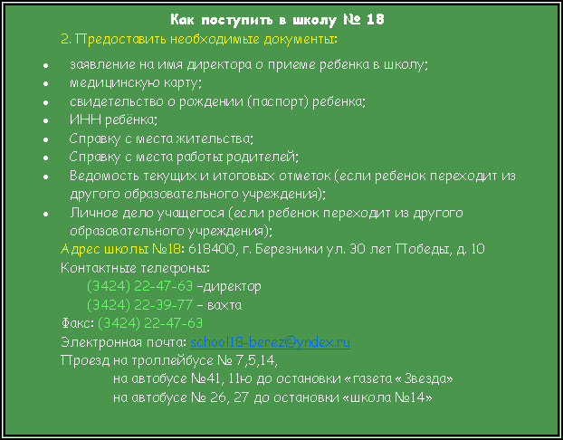 Подпись: Как поступить в школу № 182. Предоставить необходимые документы:заявление на имя директора о приеме ребенка в школу; медицинскую карту; свидетельство о рождении (паспорт) ребенка; ИНН ребёнка;Справку с места жительства;Справку с места работы родителей;Ведомость текущих и итоговых отметок (если ребенок переходит из другого образовательного учреждения); Личное дело учащегося (если ребенок переходит из другого образовательного учреждения); Адрес школы №18: 618400, г. Березники ул. 30 лет Победы, д. 10 Контактные телефоны:(3424) 22-47-63 –директор(3424) 22-39-77 – вахтаФакс: (3424) 22-47-63Электронная почта: school18-berez@yndex.ruПроезд на троллейбусе № 7,5,14,на автобусе №41, 11ю до остановки «газета «Звезда»на автобусе № 26, 27 до остановки «школа №14»