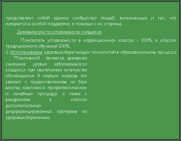 Подпись: представляет собой единое сообщество людей, включающее и тех, кто нуждается в особой поддержке, в помощи с их стороны.Динамика роста успеваемости учащихся.   Показатель успеваемости в коррекционных классах – 100%, в классах традиционного обучения 100%. 2. Использование здоровьесберегающих технологий в образовательном процессе.Позитивной  является динамика снижение уровня заболеваемости учащихся при увеличении количества обучающихся. В первую очередь это связано с предоставлением на базе школы комплекса профилактических и лечебных процедур, а также с внедрением в классах дополнительных дифференцированных программ по здоровьесбережению.